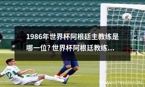 1986年世界杯阿根廷主教练是哪一位? 世界杯阿根廷教练哭了视频