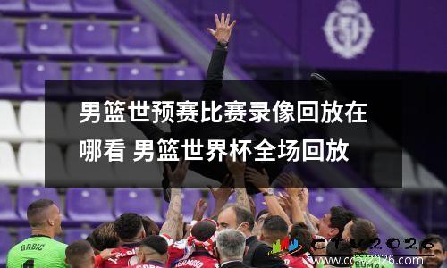 男篮世预赛比赛录像回放在哪看 男篮世界杯全场回放