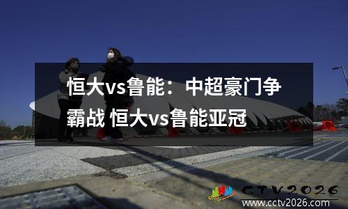 恒大vs鲁能：中超豪门争霸战 恒大vs鲁能亚冠