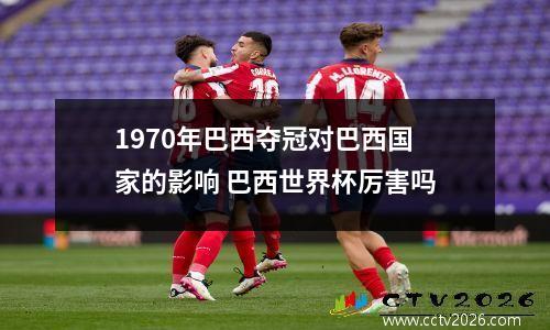 1970年巴西夺冠对巴西国家的影响 巴西世界杯厉害吗