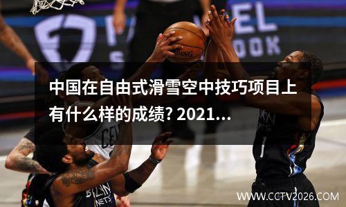 中国在自由式滑雪空中技巧项目上有什么样的成绩? 2021自由式滑雪空中技巧