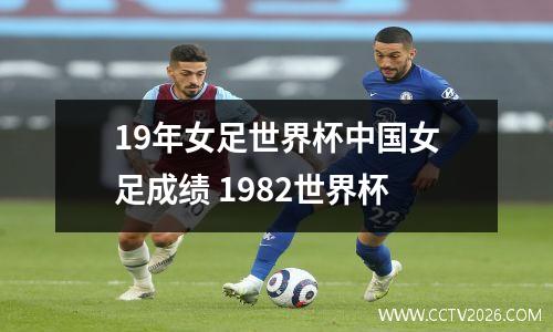 19年女足世界杯中国女足成绩 1982世界杯