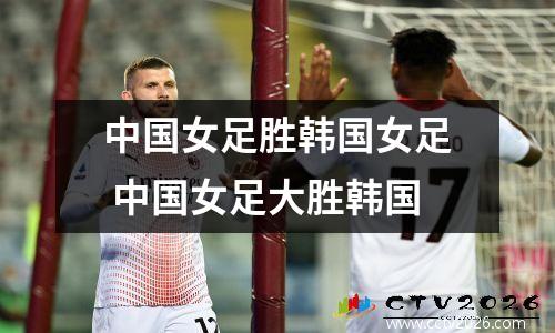 中国女足胜韩国女足 中国女足大胜韩国