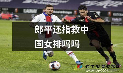 郎平还指教中国女排吗吗
