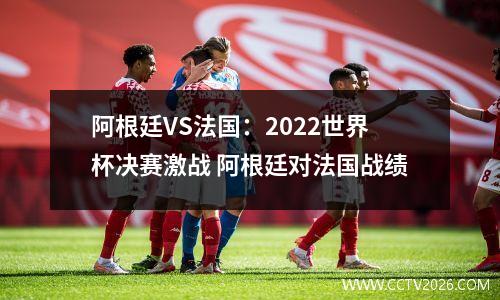 阿根廷VS法国：2022世界杯决赛激战 阿根廷对法国战绩
