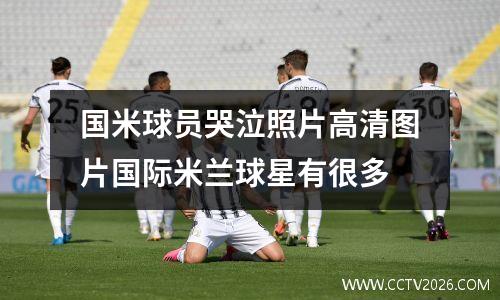 国米球员哭泣照片高清图片国际米兰球星有很多
