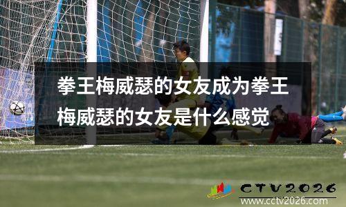 拳王梅威瑟的女友成为拳王梅威瑟的女友是什么感觉