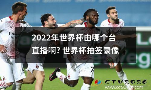 2022年世界杯由哪个台直播啊? 世界杯抽签录像