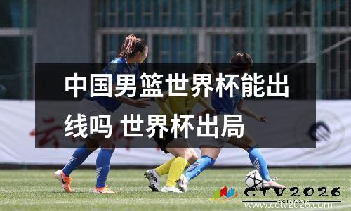 中国男篮世界杯能出线吗 世界杯出局