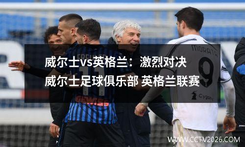 威尔士vs英格兰：激烈对决 威尔士足球俱乐部 英格兰联赛