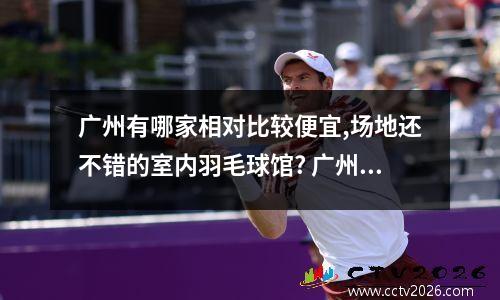 广州有哪家相对比较便宜,场地还不错的室内羽毛球馆? 广州羽毛球馆预定app