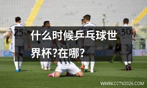 什么时候乒乓球世界杯?在哪?