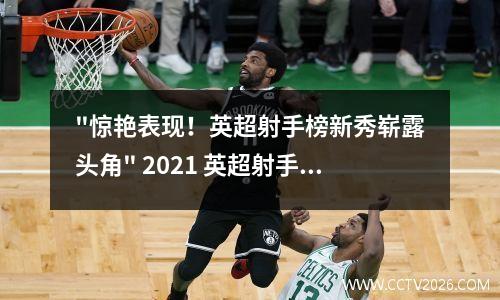 "惊艳表现！英超射手榜新秀崭露头角" 2021 英超射手榜
