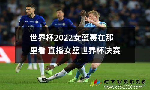 世界杯2022女篮赛在那里看 直播女篮世界杯决赛