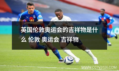 英国伦敦奥运会的吉祥物是什么 伦敦 奥运会 吉祥物