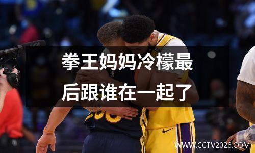 拳王妈妈冷檬最后跟谁在一起了