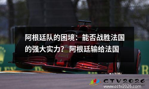 阿根廷队的困境：能否战胜法国的强大实力？ 阿根廷输给法国