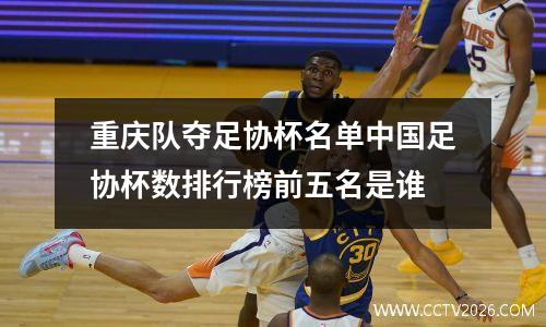 重庆队夺足协杯名单中国足协杯数排行榜前五名是谁