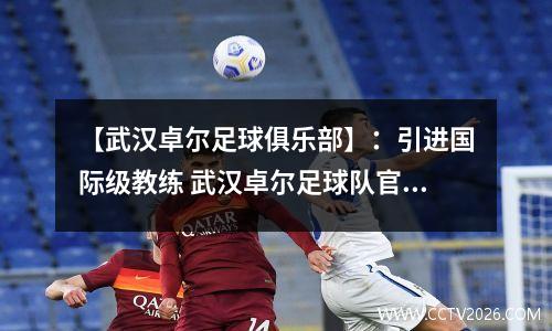 【武汉卓尔足球俱乐部】：引进国际级教练 武汉卓尔足球队官网