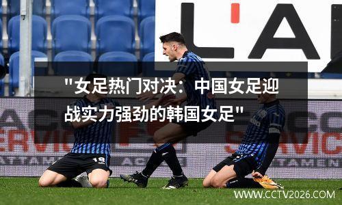 "女足热门对决：中国女足迎战实力强劲的韩国女足"