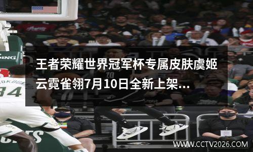 王者荣耀世界冠军杯专属皮肤虞姬云霓雀翎7月10日全新上架?王者荣耀虞姬...