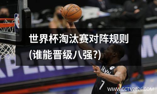 世界杯淘汰赛对阵规则(谁能晋级八强?)