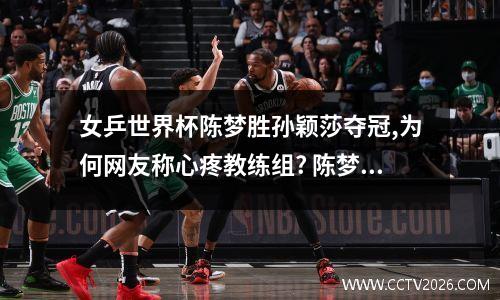 女乒世界杯陈梦胜孙颖莎夺冠,为何网友称心疼教练组? 陈梦 世界杯