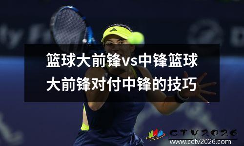 篮球大前锋vs中锋篮球大前锋对付中锋的技巧
