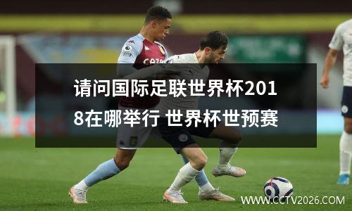 请问国际足联世界杯2018在哪举行 世界杯世预赛