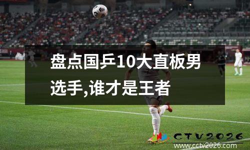 盘点国乒10大直板男选手,谁才是王者