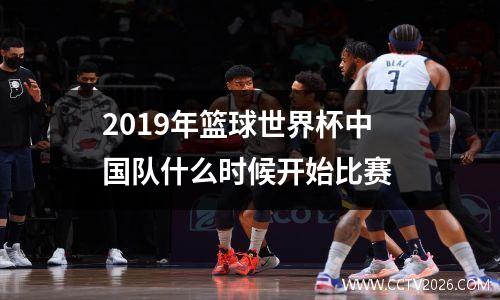 2019年篮球世界杯中国队什么时候开始比赛