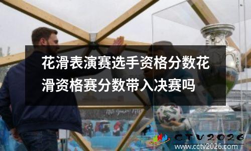 花滑表演赛选手资格分数花滑资格赛分数带入决赛吗