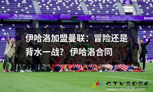 伊哈洛加盟曼联：冒险还是背水一战？ 伊哈洛合同