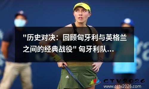 "历史对决：回顾匈牙利与英格兰之间的经典战役" 匈牙利队和英格兰队比分