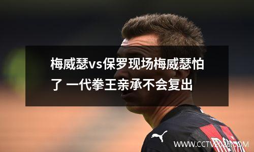 梅威瑟vs保罗现场梅威瑟怕了 一代拳王亲承不会复出
