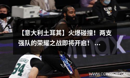 【意大利土耳其】火爆碰撞！两支强队的荣耀之战即将开启！ 意大利土耳其首发名单