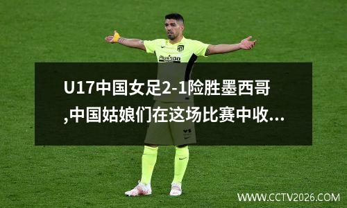 U17中国女足2-1险胜墨西哥,中国姑娘们在这场比赛中收获了什么?_百度...