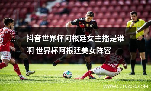 抖音世界杯阿根廷女主播是谁啊 世界杯阿根廷美女阵容