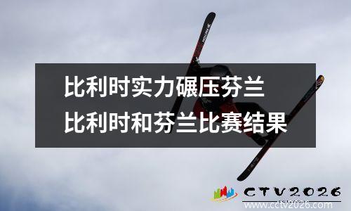 比利时实力碾压芬兰 比利时和芬兰比赛结果