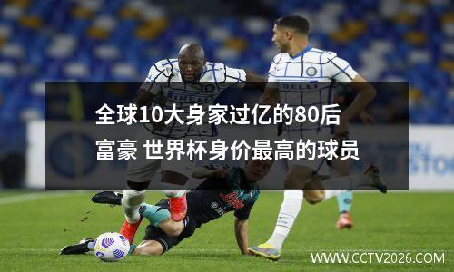 全球10大身家过亿的80后富豪 世界杯身价最高的球员