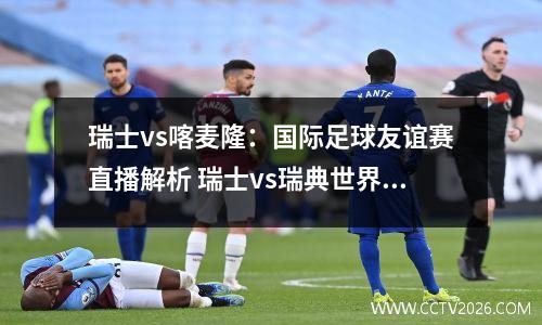瑞士vs喀麦隆：国际足球友谊赛直播解析 瑞士vs瑞典世界杯