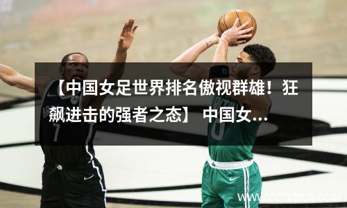【中国女足世界排名傲视群雄！狂飙进击的强者之态】 中国女足世界排名17