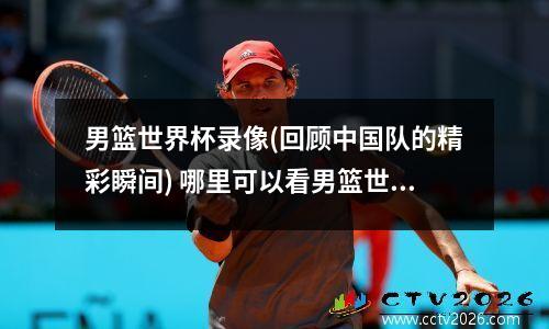 男篮世界杯录像(回顾中国队的精彩瞬间) 哪里可以看男篮世界杯比赛全程回放