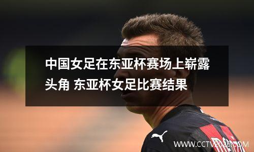 中国女足在东亚杯赛场上崭露头角 东亚杯女足比赛结果