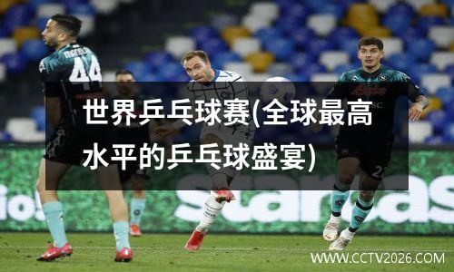 世界乒乓球赛(全球最高水平的乒乓球盛宴)