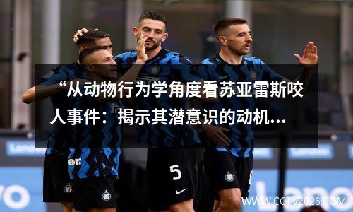 “从动物行为学角度看苏亚雷斯咬人事件：揭示其潜意识的动机与行为模式”