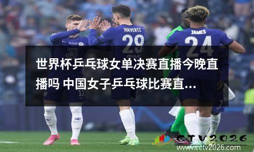 世界杯乒乓球女单决赛直播今晚直播吗 中国女子乒乓球比赛直播