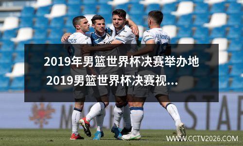 2019年男篮世界杯决赛举办地 2019男篮世界杯决赛视频完整版