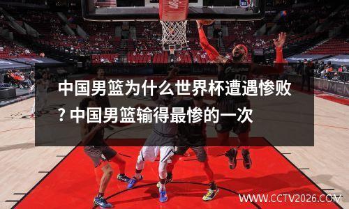 中国男篮为什么世界杯遭遇惨败? 中国男篮输得最惨的一次