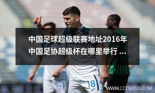 中国足球超级联赛地址2016年中国足协超级杯在哪里举行 什么时候举行开幕式